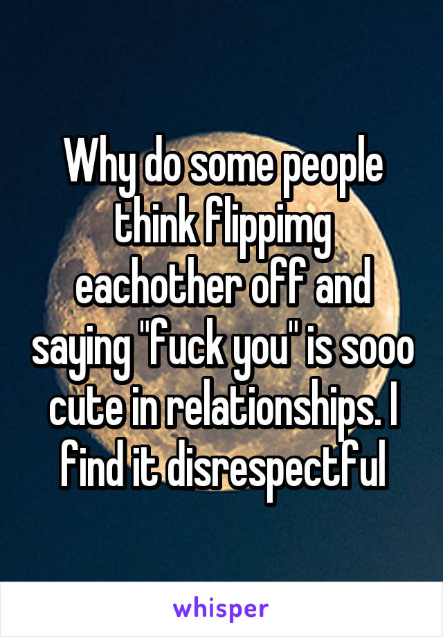 Why do some people think flippimg eachother off and saying "fuck you" is sooo cute in relationships. I find it disrespectful