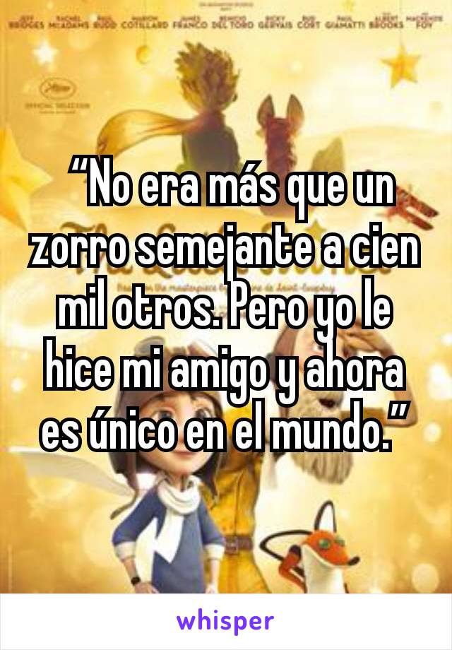  “No era más que un zorro semejante a cien mil otros. Pero yo le hice mi amigo y ahora es único en el mundo.”