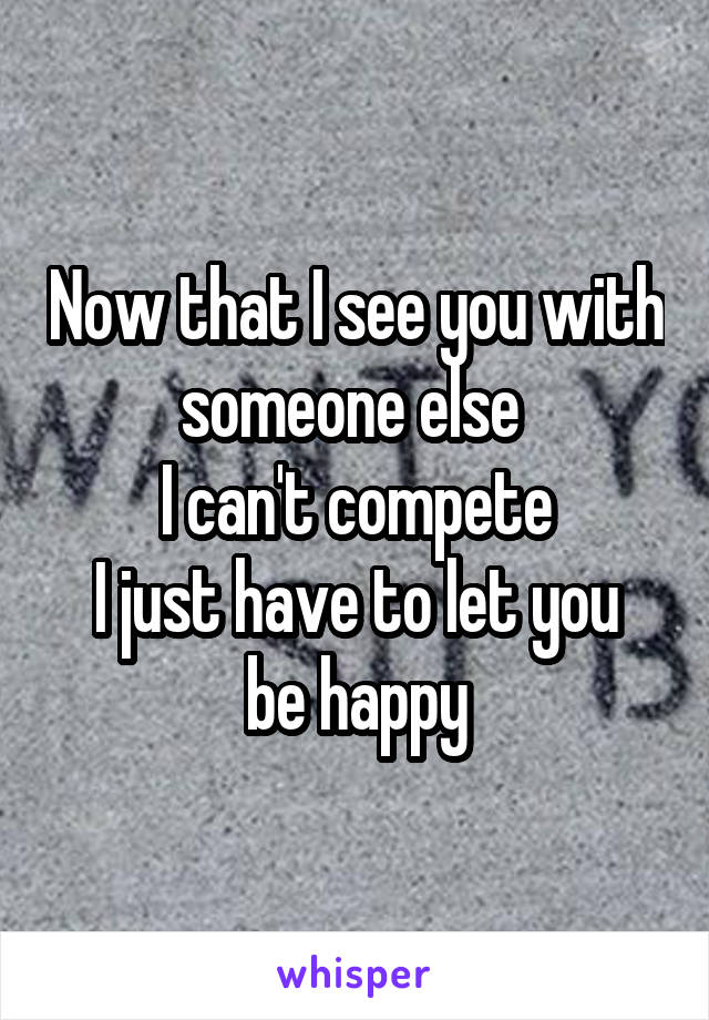 Now that I see you with someone else 
 I can't compete 
I just have to let you be happy