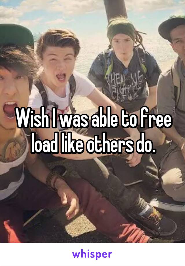 Wish I was able to free load like others do.