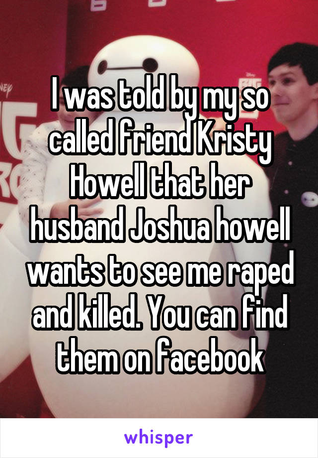 I was told by my so called friend Kristy Howell that her husband Joshua howell wants to see me raped and killed. You can find them on facebook