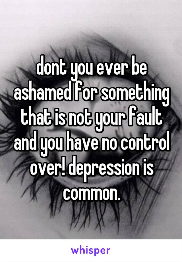 dont you ever be ashamed for something that is not your fault and you have no control over! depression is common.