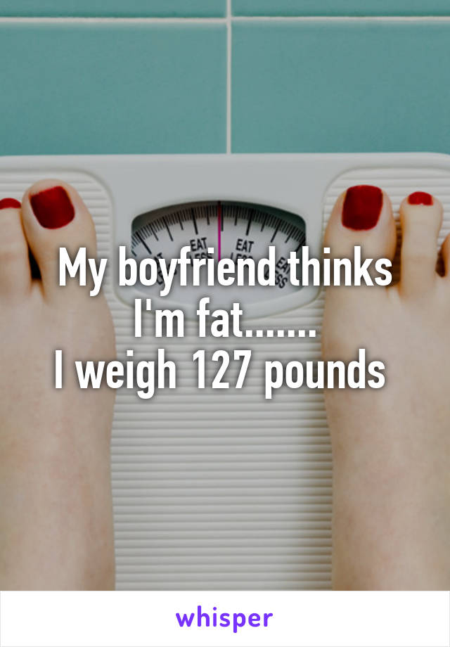 My boyfriend thinks I'm fat.......
I weigh 127 pounds 