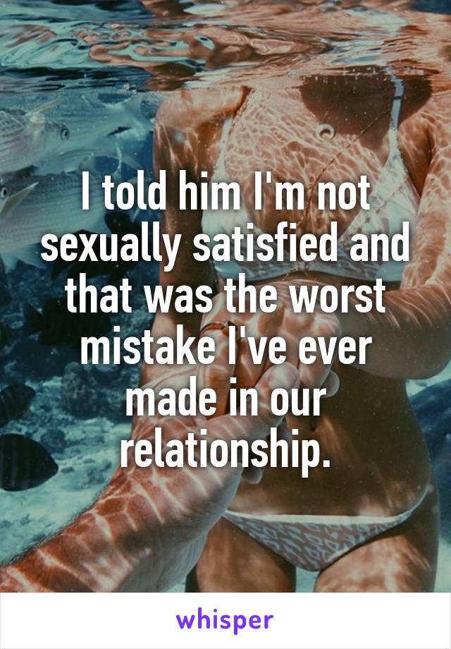 I told him I'm not sexually satisfied and that was the worst mistake I've ever made in our relationship.