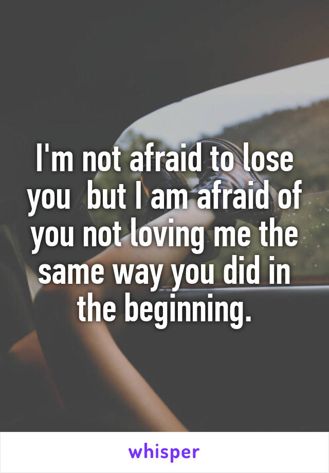 I'm not afraid to lose you  but I am afraid of you not loving me the same way you did in the beginning.