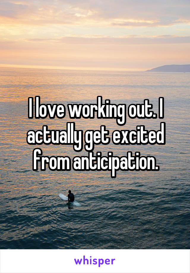 I love working out. I actually get excited from anticipation.