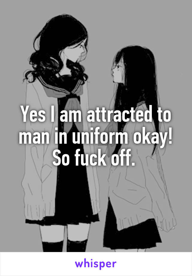 Yes I am attracted to man in uniform okay! So fuck off. 