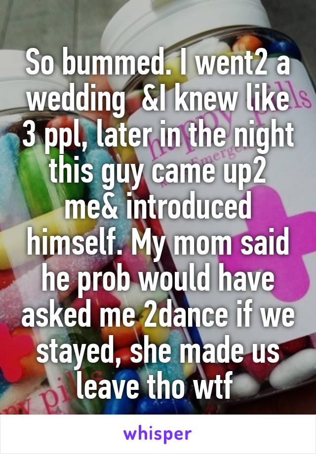 So bummed. I went2 a wedding  &I knew like 3 ppl, later in the night this guy came up2 me& introduced himself. My mom said he prob would have asked me 2dance if we stayed, she made us leave tho wtf 