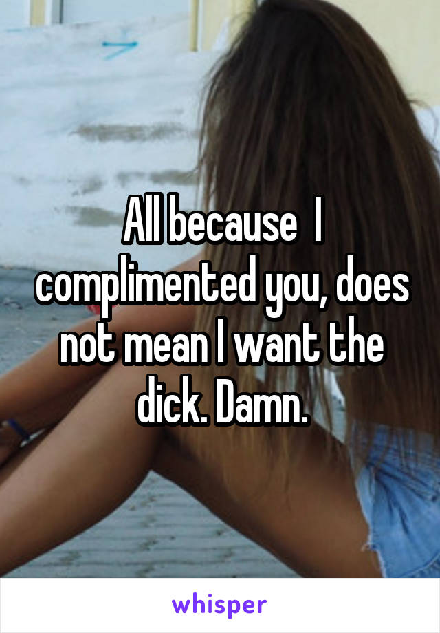 All because  I complimented you, does not mean I want the dick. Damn.