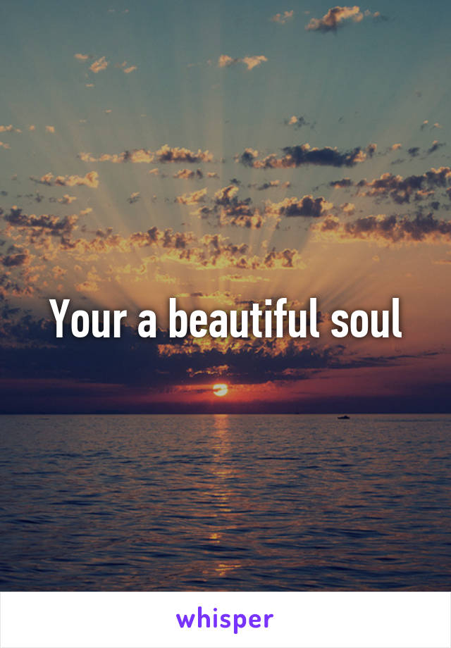 Your a beautiful soul