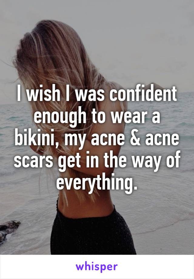 I wish I was confident enough to wear a bikini, my acne & acne scars get in the way of everything.