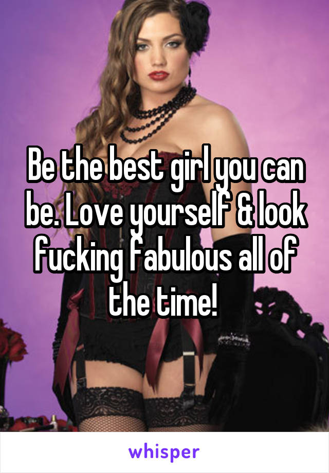 Be the best girl you can be. Love yourself & look fucking fabulous all of the time! 