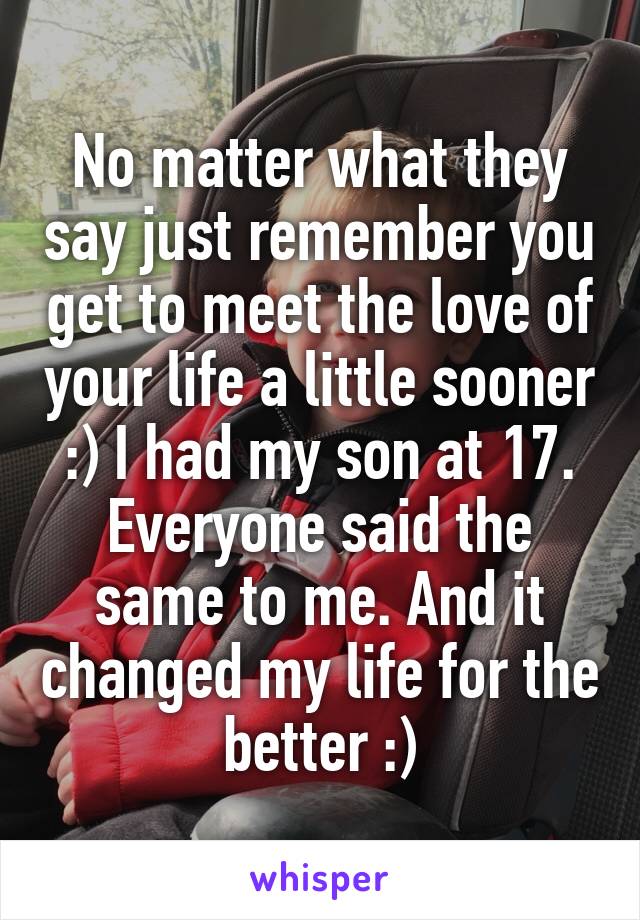 No matter what they say just remember you get to meet the love of your life a little sooner :) I had my son at 17. Everyone said the same to me. And it changed my life for the better :)