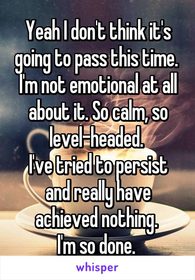 Yeah I don't think it's going to pass this time. 
I'm not emotional at all about it. So calm, so level-headed. 
I've tried to persist and really have achieved nothing. 
I'm so done. 