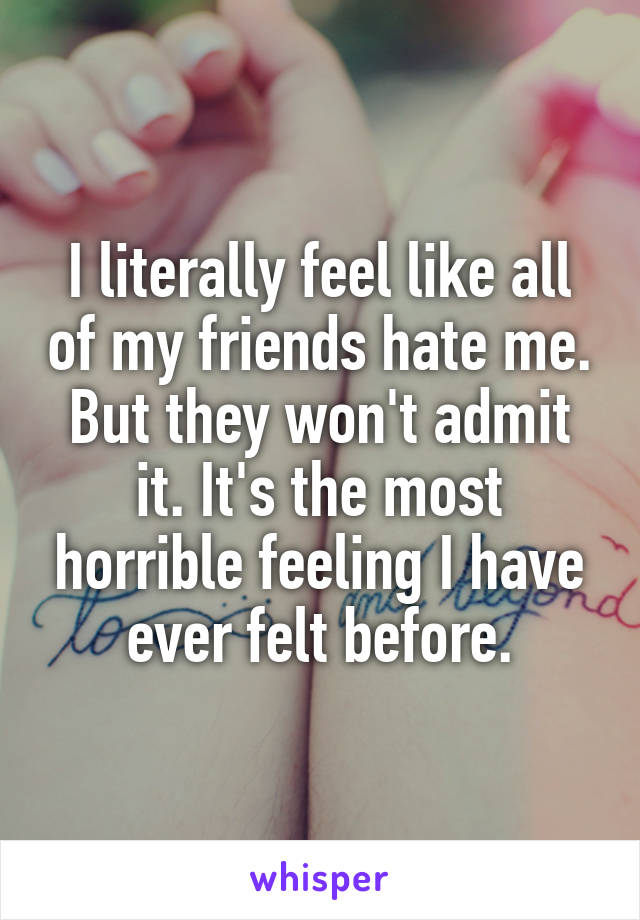 I literally feel like all of my friends hate me. But they won't admit it. It's the most horrible feeling I have ever felt before.