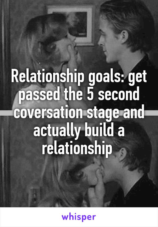 Relationship goals: get passed the 5 second coversation stage and actually build a relationship 