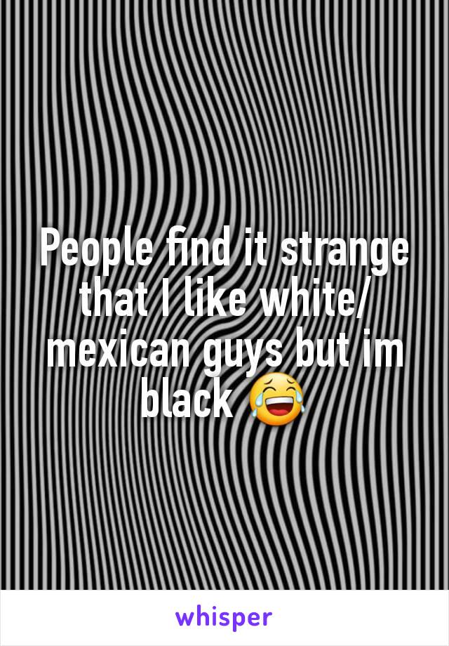 People find it strange that I like white/mexican guys but im black 😂