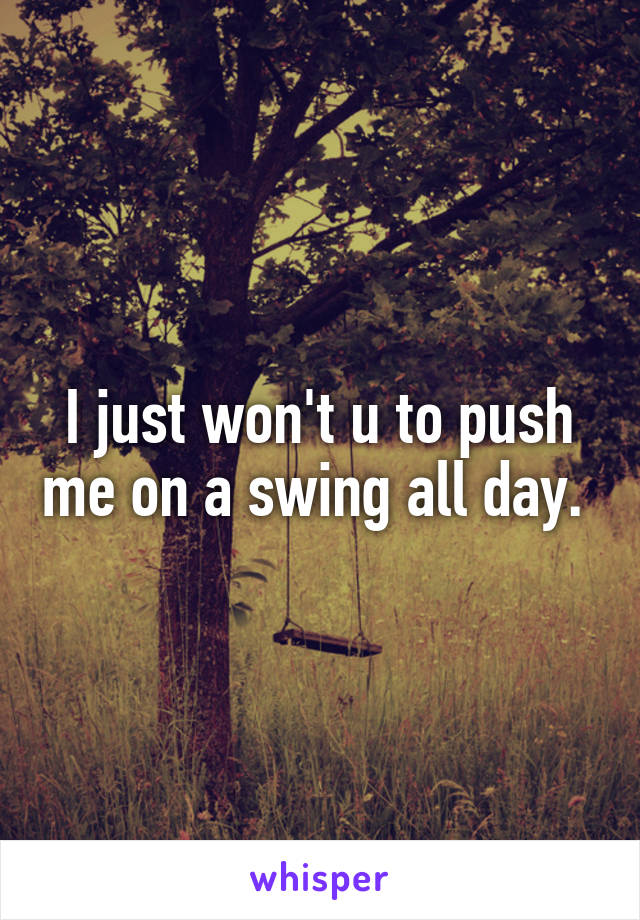 I just won't u to push me on a swing all day. 