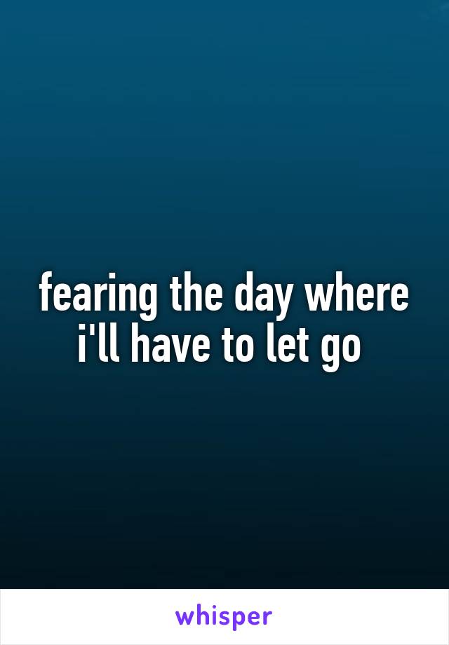 fearing the day where i'll have to let go 