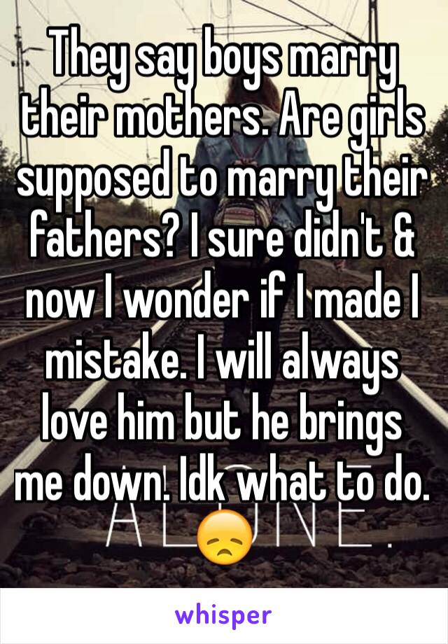 They say boys marry their mothers. Are girls supposed to marry their fathers? I sure didn't & now I wonder if I made I mistake. I will always love him but he brings me down. Idk what to do. 😞
