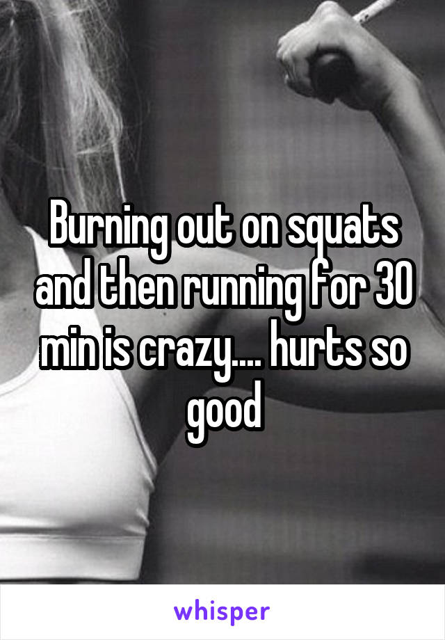 Burning out on squats and then running for 30 min is crazy.... hurts so good