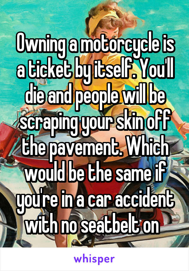 Owning a motorcycle is a ticket by itself. You'll die and people will be scraping your skin off the pavement. Which would be the same if you're in a car accident with no seatbelt on  