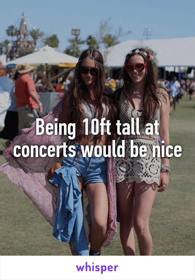 Being 10ft tall at concerts would be nice