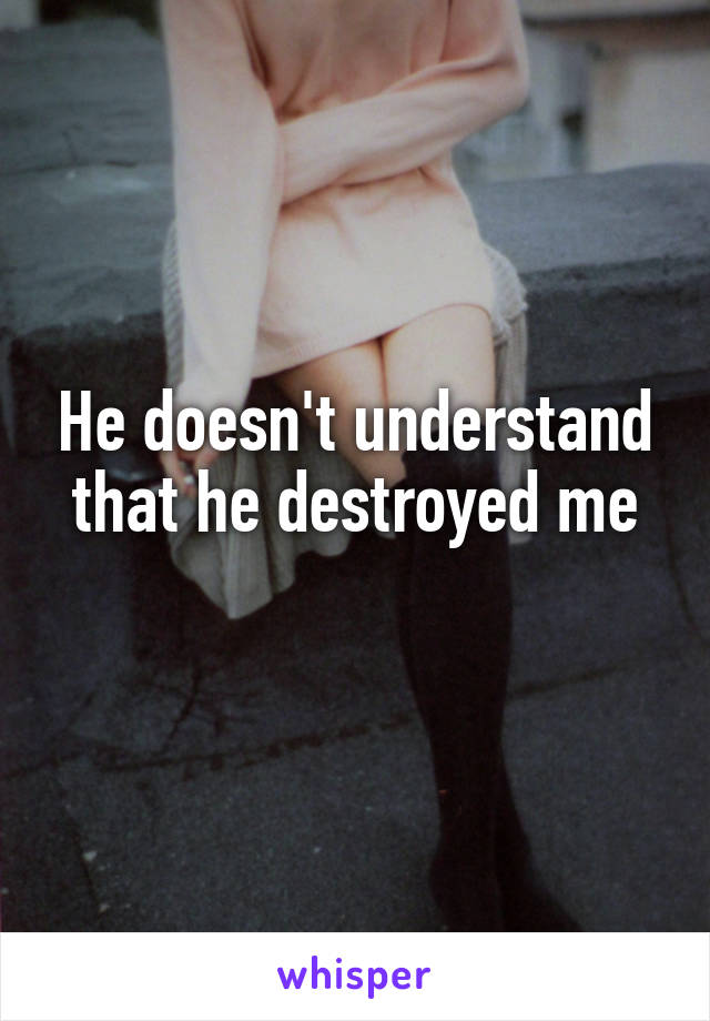 He doesn't understand that he destroyed me
