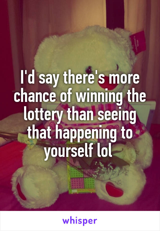 I'd say there's more chance of winning the lottery than seeing that happening to yourself lol 