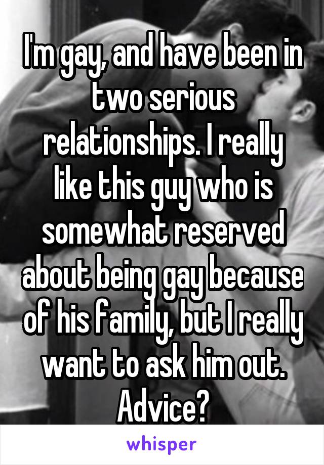 I'm gay, and have been in two serious relationships. I really like this guy who is somewhat reserved about being gay because of his family, but I really want to ask him out. Advice?