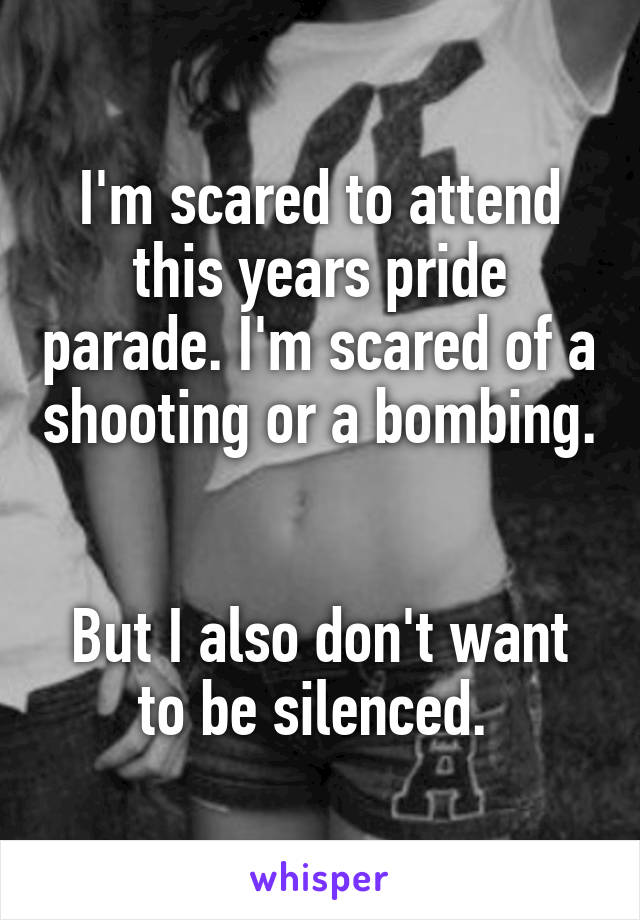 I'm scared to attend this years pride parade. I'm scared of a shooting or a bombing. 

But I also don't want to be silenced. 