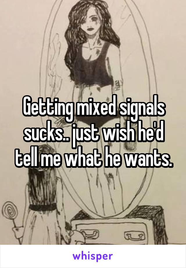 Getting mixed signals sucks.. just wish he'd tell me what he wants.