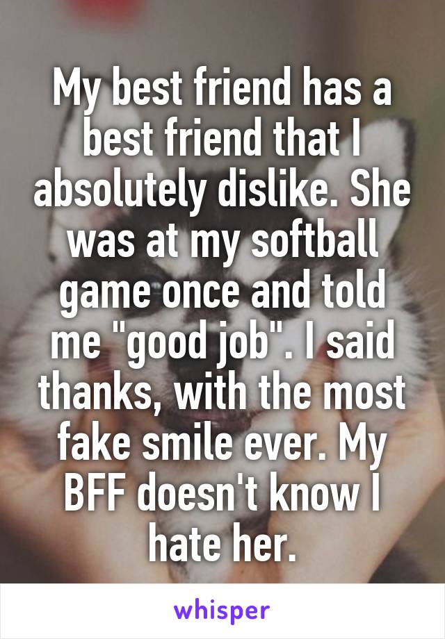 My best friend has a best friend that I absolutely dislike. She was at my softball game once and told me "good job". I said thanks, with the most fake smile ever. My BFF doesn't know I hate her.