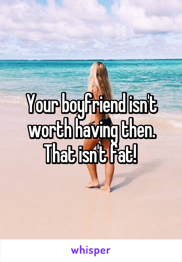 Your boyfriend isn't worth having then. That isn't fat! 