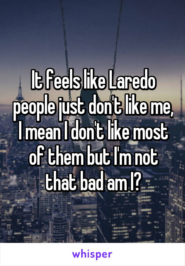 It feels like Laredo people just don't like me, I mean I don't like most of them but I'm not that bad am I?