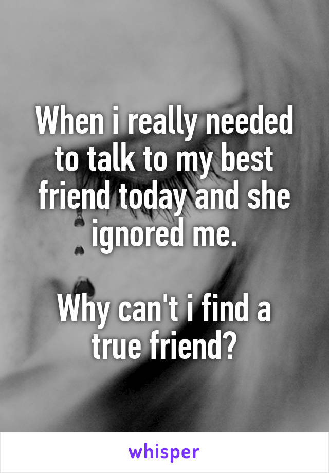 When i really needed to talk to my best friend today and she ignored me.

Why can't i find a true friend?