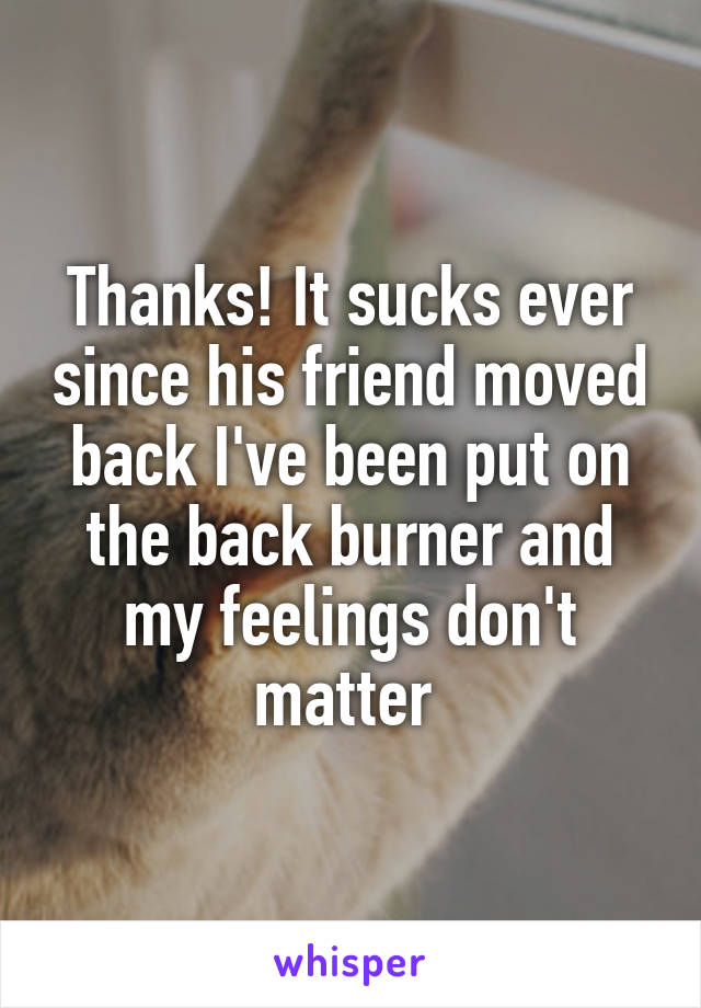 Thanks! It sucks ever since his friend moved back I've been put on the back burner and my feelings don't matter 