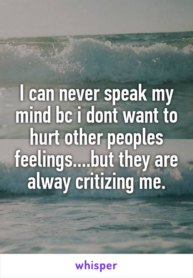 I can never speak my mind bc i dont want to hurt other peoples feelings....but they are alway critizing me.