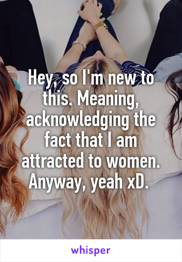 Hey, so I'm new to this. Meaning, acknowledging the fact that I am attracted to women. Anyway, yeah xD. 