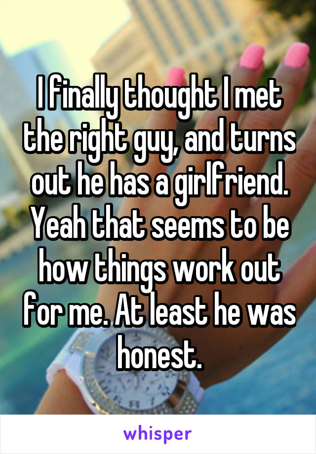 I finally thought I met the right guy, and turns out he has a girlfriend. Yeah that seems to be how things work out for me. At least he was honest.