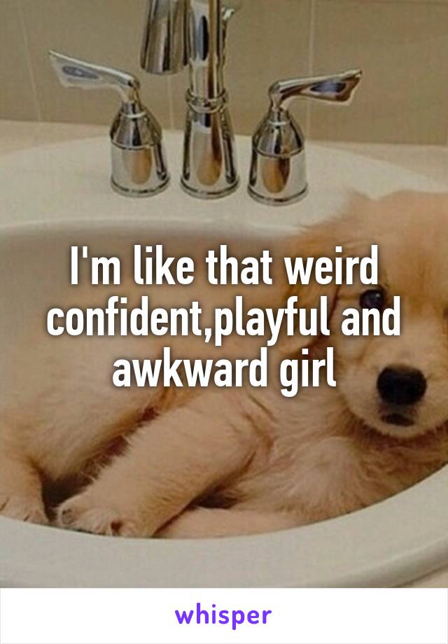 I'm like that weird confident,playful and awkward girl