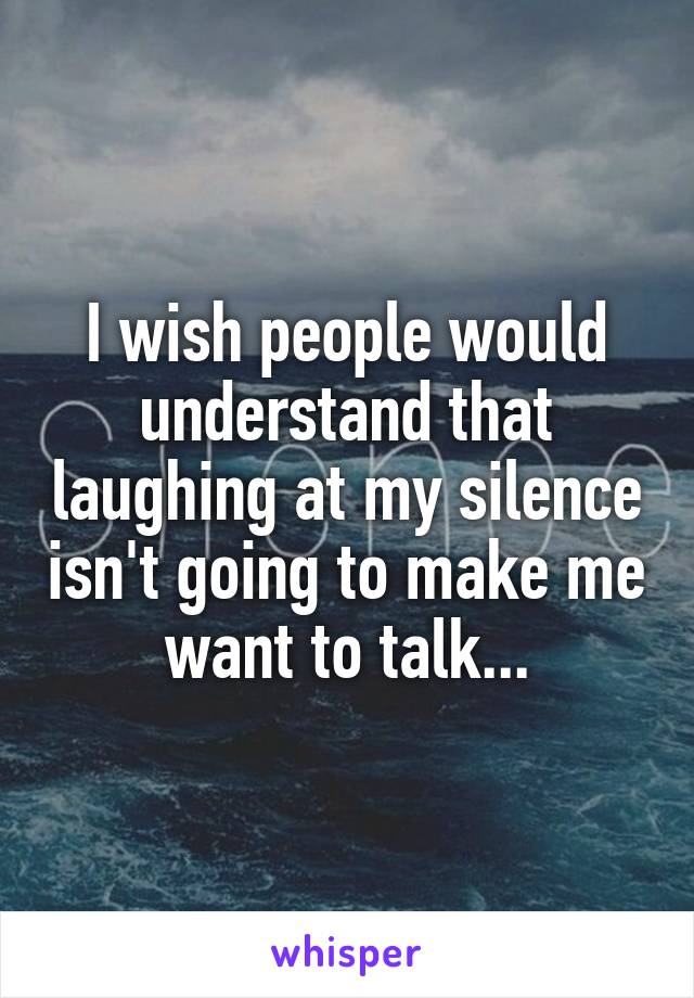 I wish people would understand that laughing at my silence isn't going to make me want to talk...