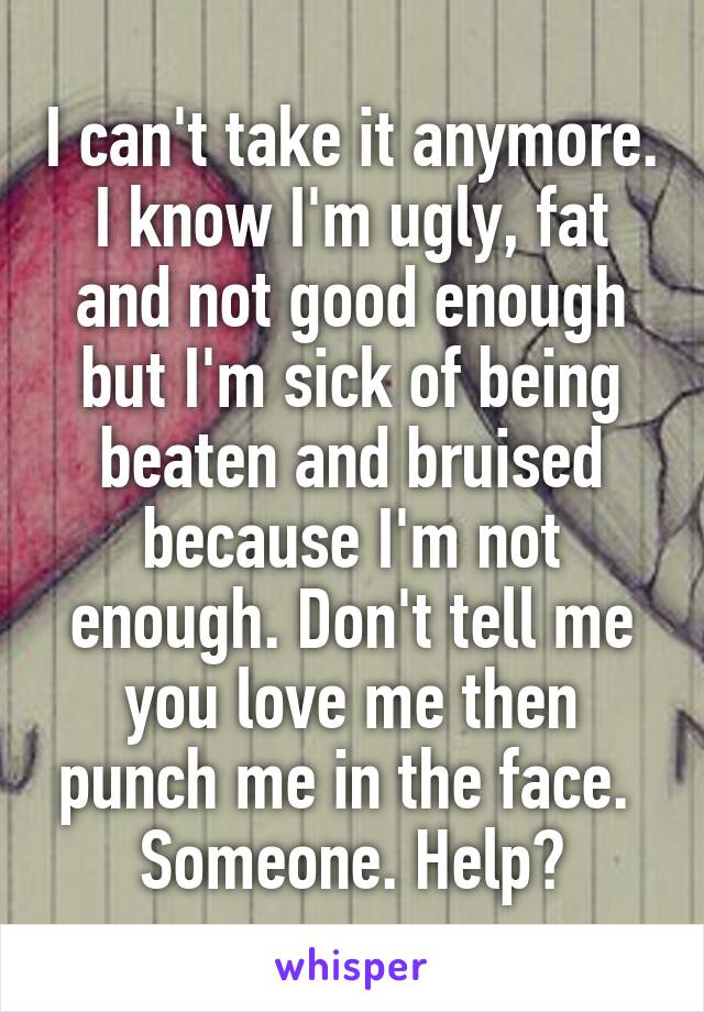 I can't take it anymore.
I know I'm ugly, fat and not good enough but I'm sick of being beaten and bruised because I'm not enough. Don't tell me you love me then punch me in the face. 
Someone. Help?