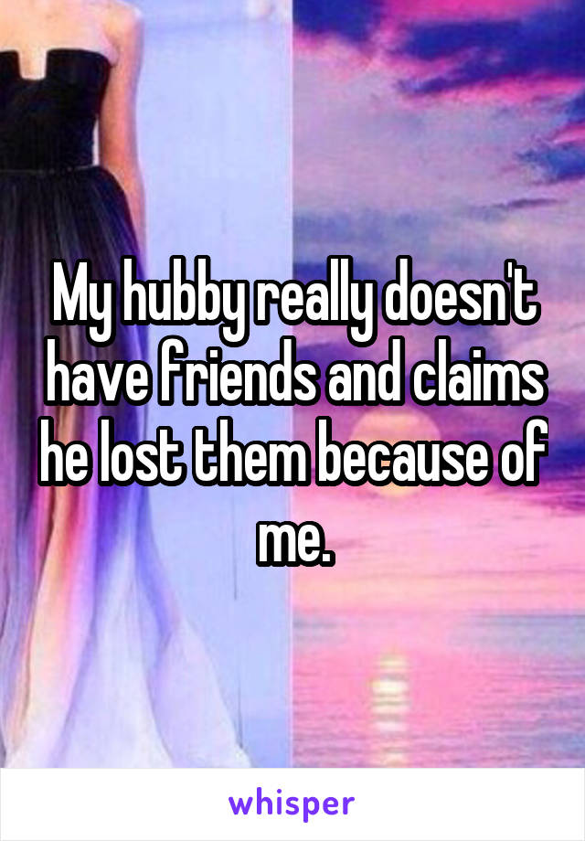 My hubby really doesn't have friends and claims he lost them because of me.