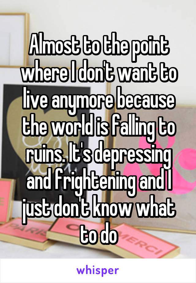 Almost to the point where I don't want to live anymore because the world is falling to ruins. It's depressing and frightening and I just don't know what to do