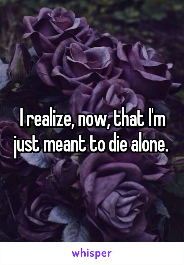 I realize, now, that I'm just meant to die alone. 