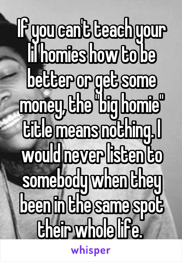 If you can't teach your lil homies how to be better or get some money, the "big homie" title means nothing. I would never listen to somebody when they been in the same spot their whole life. 