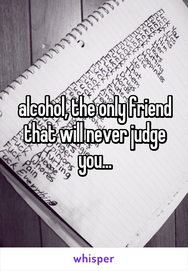 alcohol, the only friend that will never judge you...