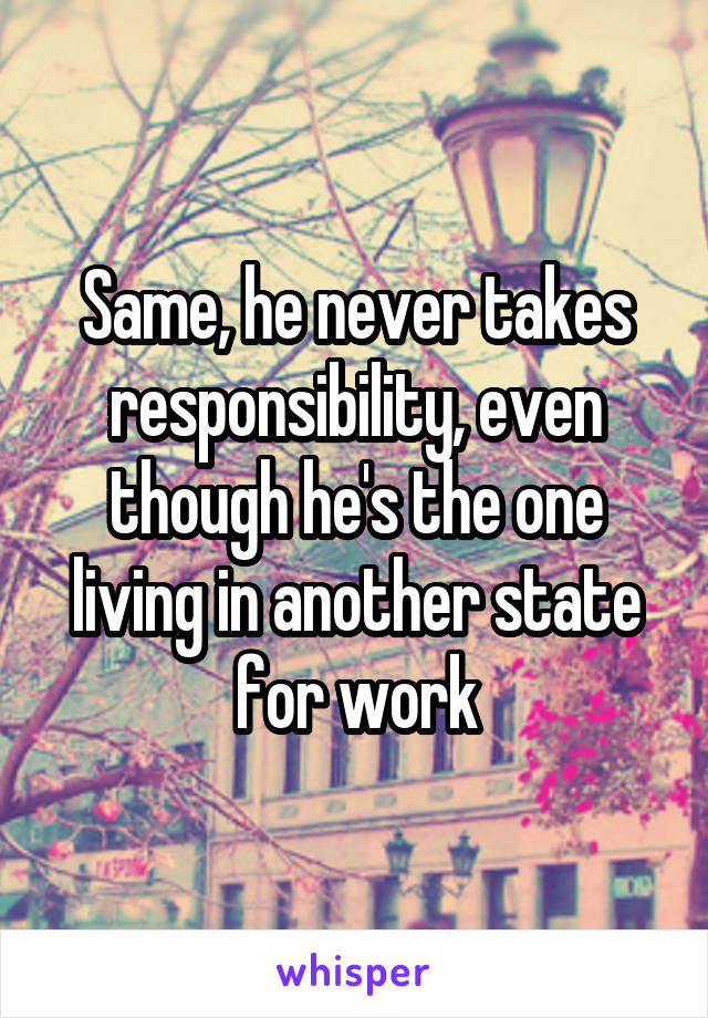 Same, he never takes responsibility, even though he's the one living in another state for work