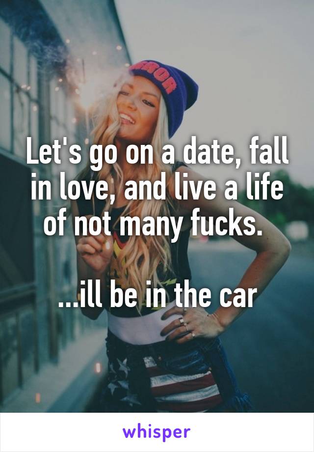 Let's go on a date, fall in love, and live a life of not many fucks. 

...ill be in the car